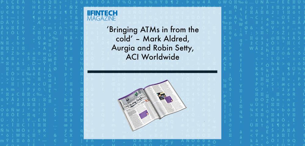 EXCLUSIVE: ‘Bringing ATMs in from the cold’ – Mark Aldred, Aurgia and Robin Setty, ACI Worldwide in ‘The Fintech Magazine’ | Fintech Finance|EXCLUSIVE: ‘Bringing ATMs in from the cold’ – Mark Aldred, Aurgia and Robin Setty, ACI Worldwide in ‘The Fintech Magazine’ | Fintech Finance