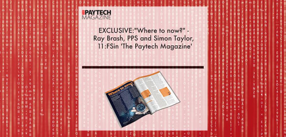 Paytech Magazine Issue 11 | Fintech Finance|EXCLUSIVE:"Where to now?" Ray Brash, PPS and Simon Taylor, 11:FS in 'The Paytech Magazine' | Fintech Finance|Ray Brash, CEO at PPS | Fintech Finance|Simon Taylor, Co-Founder at 11:FS | Fintech Finance